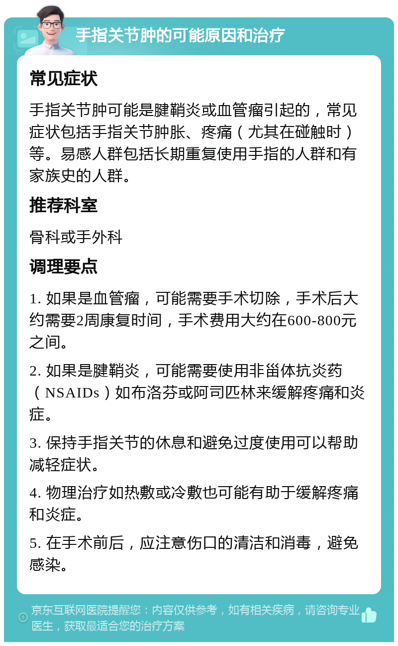 手指关节肿的可能原因和治疗 常见症状 手指关节肿可能是腱鞘炎或血管瘤引起的，常见症状包括手指关节肿胀、疼痛（尤其在碰触时）等。易感人群包括长期重复使用手指的人群和有家族史的人群。 推荐科室 骨科或手外科 调理要点 1. 如果是血管瘤，可能需要手术切除，手术后大约需要2周康复时间，手术费用大约在600-800元之间。 2. 如果是腱鞘炎，可能需要使用非甾体抗炎药（NSAIDs）如布洛芬或阿司匹林来缓解疼痛和炎症。 3. 保持手指关节的休息和避免过度使用可以帮助减轻症状。 4. 物理治疗如热敷或冷敷也可能有助于缓解疼痛和炎症。 5. 在手术前后，应注意伤口的清洁和消毒，避免感染。