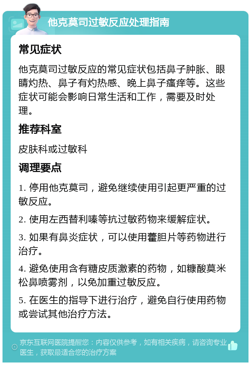 他克莫司过敏反应处理指南 常见症状 他克莫司过敏反应的常见症状包括鼻子肿胀、眼睛灼热、鼻子有灼热感、晚上鼻子瘙痒等。这些症状可能会影响日常生活和工作，需要及时处理。 推荐科室 皮肤科或过敏科 调理要点 1. 停用他克莫司，避免继续使用引起更严重的过敏反应。 2. 使用左西替利嗪等抗过敏药物来缓解症状。 3. 如果有鼻炎症状，可以使用藿胆片等药物进行治疗。 4. 避免使用含有糖皮质激素的药物，如糠酸莫米松鼻喷雾剂，以免加重过敏反应。 5. 在医生的指导下进行治疗，避免自行使用药物或尝试其他治疗方法。