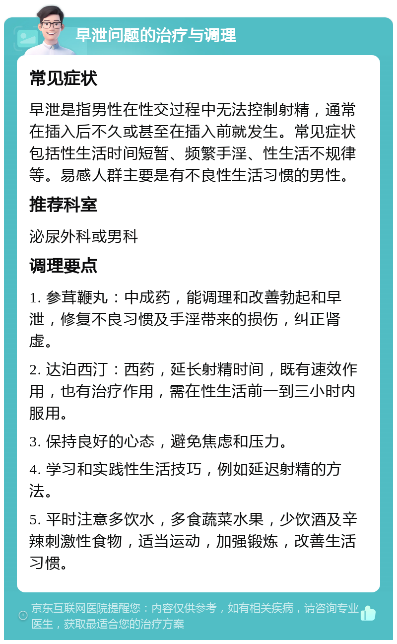 早泄问题的治疗与调理 常见症状 早泄是指男性在性交过程中无法控制射精，通常在插入后不久或甚至在插入前就发生。常见症状包括性生活时间短暂、频繁手淫、性生活不规律等。易感人群主要是有不良性生活习惯的男性。 推荐科室 泌尿外科或男科 调理要点 1. 参茸鞭丸：中成药，能调理和改善勃起和早泄，修复不良习惯及手淫带来的损伤，纠正肾虚。 2. 达泊西汀：西药，延长射精时间，既有速效作用，也有治疗作用，需在性生活前一到三小时内服用。 3. 保持良好的心态，避免焦虑和压力。 4. 学习和实践性生活技巧，例如延迟射精的方法。 5. 平时注意多饮水，多食蔬菜水果，少饮酒及辛辣刺激性食物，适当运动，加强锻炼，改善生活习惯。