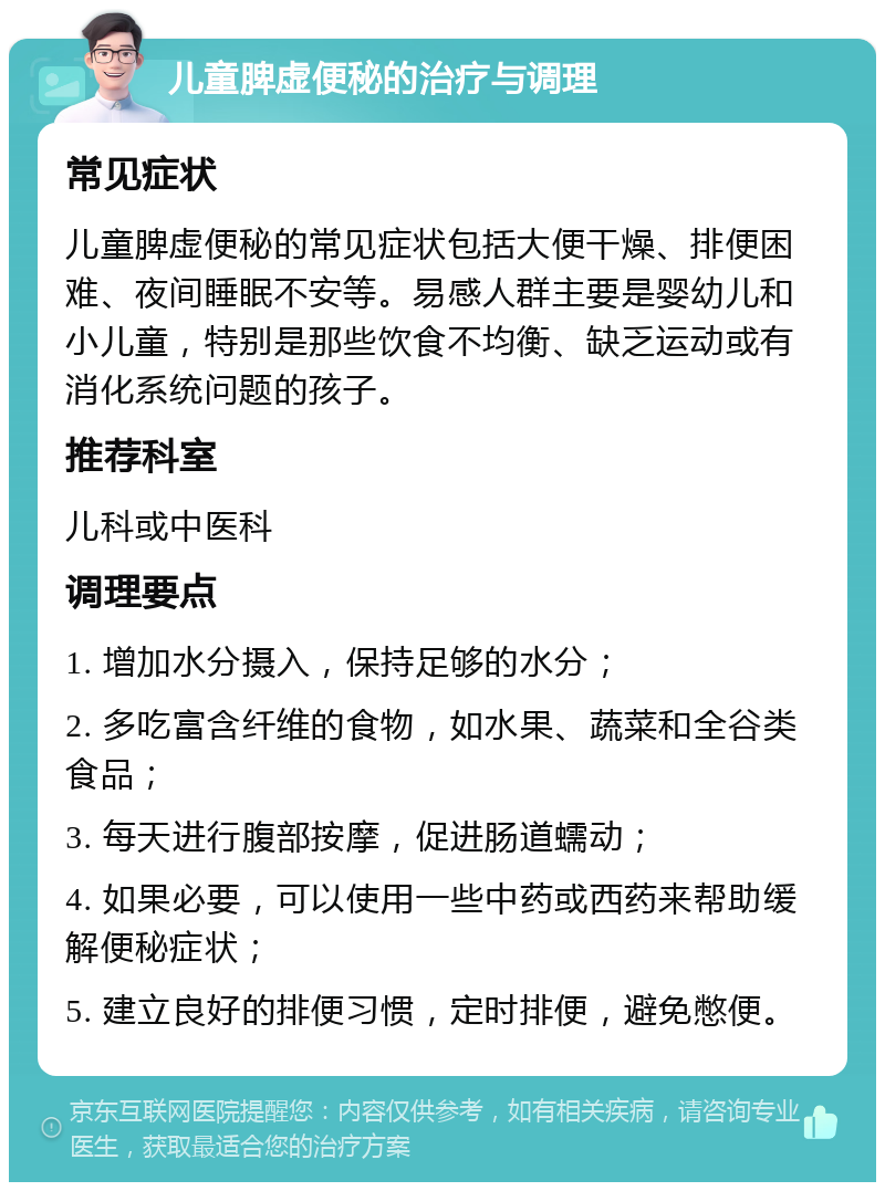 儿童脾虚便秘的治疗与调理 常见症状 儿童脾虚便秘的常见症状包括大便干燥、排便困难、夜间睡眠不安等。易感人群主要是婴幼儿和小儿童，特别是那些饮食不均衡、缺乏运动或有消化系统问题的孩子。 推荐科室 儿科或中医科 调理要点 1. 增加水分摄入，保持足够的水分； 2. 多吃富含纤维的食物，如水果、蔬菜和全谷类食品； 3. 每天进行腹部按摩，促进肠道蠕动； 4. 如果必要，可以使用一些中药或西药来帮助缓解便秘症状； 5. 建立良好的排便习惯，定时排便，避免憋便。