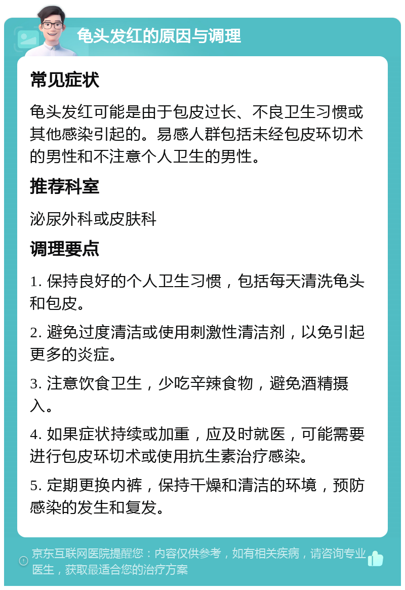 龟头发红的原因与调理 常见症状 龟头发红可能是由于包皮过长、不良卫生习惯或其他感染引起的。易感人群包括未经包皮环切术的男性和不注意个人卫生的男性。 推荐科室 泌尿外科或皮肤科 调理要点 1. 保持良好的个人卫生习惯，包括每天清洗龟头和包皮。 2. 避免过度清洁或使用刺激性清洁剂，以免引起更多的炎症。 3. 注意饮食卫生，少吃辛辣食物，避免酒精摄入。 4. 如果症状持续或加重，应及时就医，可能需要进行包皮环切术或使用抗生素治疗感染。 5. 定期更换内裤，保持干燥和清洁的环境，预防感染的发生和复发。