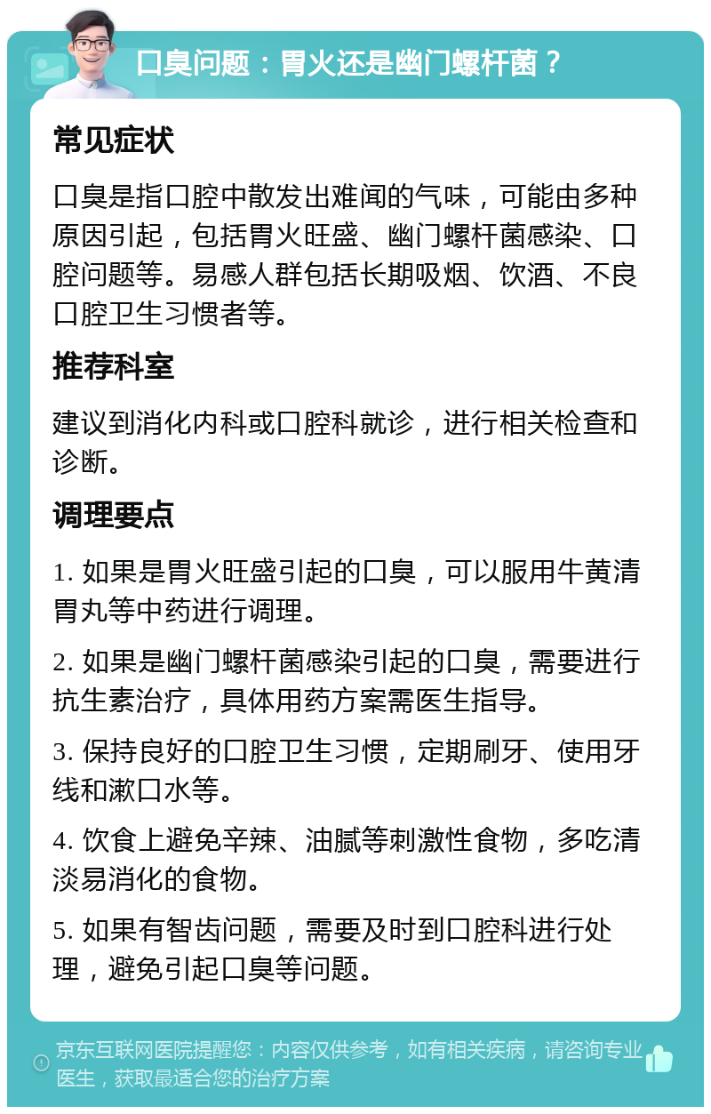 口臭问题：胃火还是幽门螺杆菌？ 常见症状 口臭是指口腔中散发出难闻的气味，可能由多种原因引起，包括胃火旺盛、幽门螺杆菌感染、口腔问题等。易感人群包括长期吸烟、饮酒、不良口腔卫生习惯者等。 推荐科室 建议到消化内科或口腔科就诊，进行相关检查和诊断。 调理要点 1. 如果是胃火旺盛引起的口臭，可以服用牛黄清胃丸等中药进行调理。 2. 如果是幽门螺杆菌感染引起的口臭，需要进行抗生素治疗，具体用药方案需医生指导。 3. 保持良好的口腔卫生习惯，定期刷牙、使用牙线和漱口水等。 4. 饮食上避免辛辣、油腻等刺激性食物，多吃清淡易消化的食物。 5. 如果有智齿问题，需要及时到口腔科进行处理，避免引起口臭等问题。