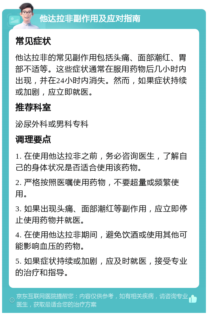 他达拉非副作用及应对指南 常见症状 他达拉非的常见副作用包括头痛、面部潮红、胃部不适等。这些症状通常在服用药物后几小时内出现，并在24小时内消失。然而，如果症状持续或加剧，应立即就医。 推荐科室 泌尿外科或男科专科 调理要点 1. 在使用他达拉非之前，务必咨询医生，了解自己的身体状况是否适合使用该药物。 2. 严格按照医嘱使用药物，不要超量或频繁使用。 3. 如果出现头痛、面部潮红等副作用，应立即停止使用药物并就医。 4. 在使用他达拉非期间，避免饮酒或使用其他可能影响血压的药物。 5. 如果症状持续或加剧，应及时就医，接受专业的治疗和指导。