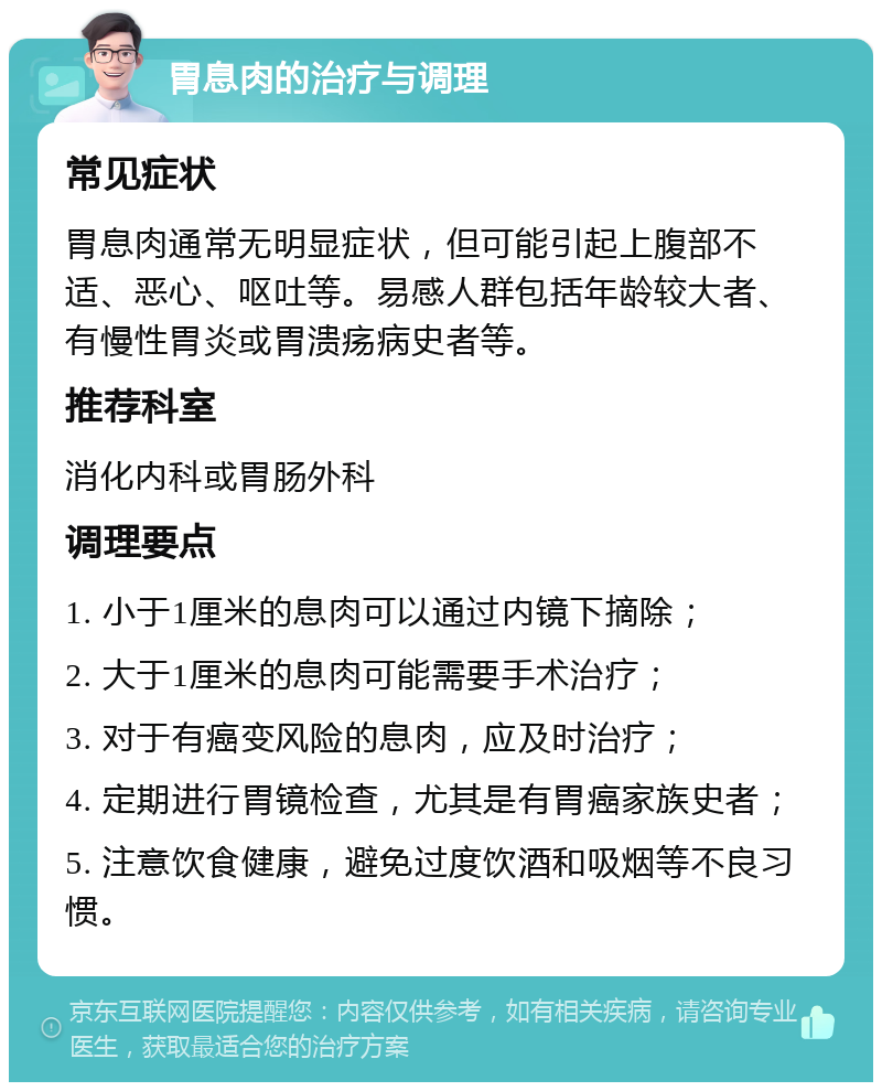 胃息肉的治疗与调理 常见症状 胃息肉通常无明显症状，但可能引起上腹部不适、恶心、呕吐等。易感人群包括年龄较大者、有慢性胃炎或胃溃疡病史者等。 推荐科室 消化内科或胃肠外科 调理要点 1. 小于1厘米的息肉可以通过内镜下摘除； 2. 大于1厘米的息肉可能需要手术治疗； 3. 对于有癌变风险的息肉，应及时治疗； 4. 定期进行胃镜检查，尤其是有胃癌家族史者； 5. 注意饮食健康，避免过度饮酒和吸烟等不良习惯。