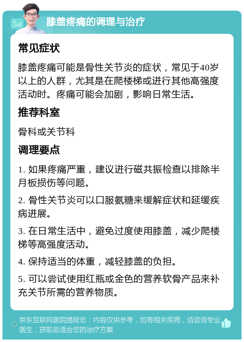 膝盖疼痛的调理与治疗 常见症状 膝盖疼痛可能是骨性关节炎的症状，常见于40岁以上的人群，尤其是在爬楼梯或进行其他高强度活动时。疼痛可能会加剧，影响日常生活。 推荐科室 骨科或关节科 调理要点 1. 如果疼痛严重，建议进行磁共振检查以排除半月板损伤等问题。 2. 骨性关节炎可以口服氨糖来缓解症状和延缓疾病进展。 3. 在日常生活中，避免过度使用膝盖，减少爬楼梯等高强度活动。 4. 保持适当的体重，减轻膝盖的负担。 5. 可以尝试使用红瓶或金色的营养软骨产品来补充关节所需的营养物质。