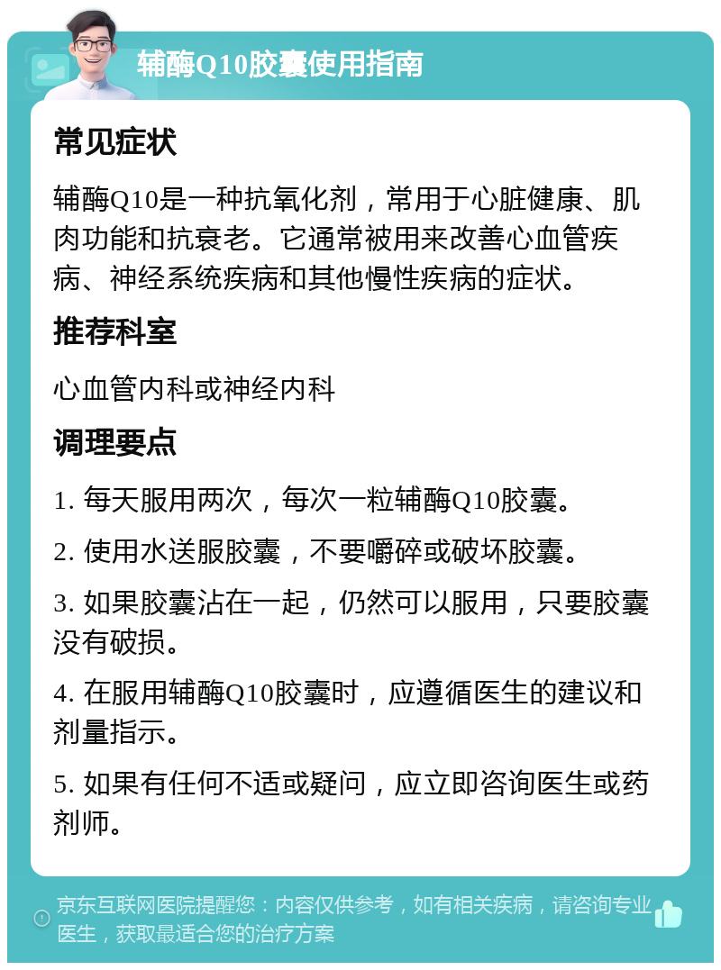 辅酶Q10胶囊使用指南 常见症状 辅酶Q10是一种抗氧化剂，常用于心脏健康、肌肉功能和抗衰老。它通常被用来改善心血管疾病、神经系统疾病和其他慢性疾病的症状。 推荐科室 心血管内科或神经内科 调理要点 1. 每天服用两次，每次一粒辅酶Q10胶囊。 2. 使用水送服胶囊，不要嚼碎或破坏胶囊。 3. 如果胶囊沾在一起，仍然可以服用，只要胶囊没有破损。 4. 在服用辅酶Q10胶囊时，应遵循医生的建议和剂量指示。 5. 如果有任何不适或疑问，应立即咨询医生或药剂师。