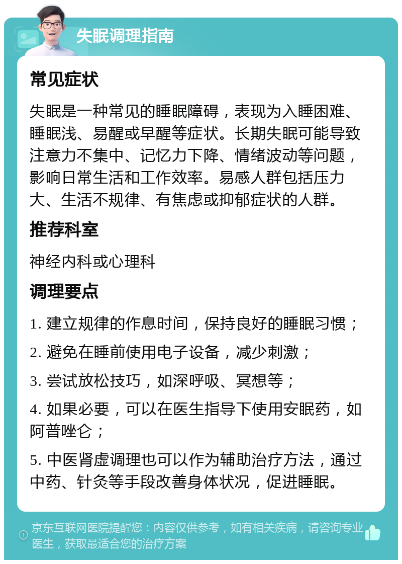 失眠调理指南 常见症状 失眠是一种常见的睡眠障碍，表现为入睡困难、睡眠浅、易醒或早醒等症状。长期失眠可能导致注意力不集中、记忆力下降、情绪波动等问题，影响日常生活和工作效率。易感人群包括压力大、生活不规律、有焦虑或抑郁症状的人群。 推荐科室 神经内科或心理科 调理要点 1. 建立规律的作息时间，保持良好的睡眠习惯； 2. 避免在睡前使用电子设备，减少刺激； 3. 尝试放松技巧，如深呼吸、冥想等； 4. 如果必要，可以在医生指导下使用安眠药，如阿普唑仑； 5. 中医肾虚调理也可以作为辅助治疗方法，通过中药、针灸等手段改善身体状况，促进睡眠。