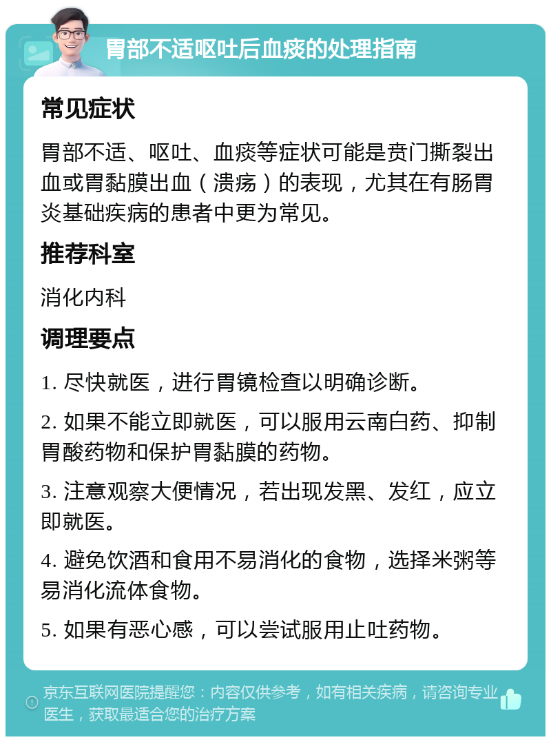 胃部不适呕吐后血痰的处理指南 常见症状 胃部不适、呕吐、血痰等症状可能是贲门撕裂出血或胃黏膜出血（溃疡）的表现，尤其在有肠胃炎基础疾病的患者中更为常见。 推荐科室 消化内科 调理要点 1. 尽快就医，进行胃镜检查以明确诊断。 2. 如果不能立即就医，可以服用云南白药、抑制胃酸药物和保护胃黏膜的药物。 3. 注意观察大便情况，若出现发黑、发红，应立即就医。 4. 避免饮酒和食用不易消化的食物，选择米粥等易消化流体食物。 5. 如果有恶心感，可以尝试服用止吐药物。