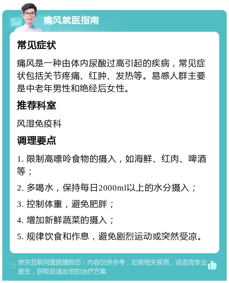 痛风就医指南 常见症状 痛风是一种由体内尿酸过高引起的疾病，常见症状包括关节疼痛、红肿、发热等。易感人群主要是中老年男性和绝经后女性。 推荐科室 风湿免疫科 调理要点 1. 限制高嘌呤食物的摄入，如海鲜、红肉、啤酒等； 2. 多喝水，保持每日2000ml以上的水分摄入； 3. 控制体重，避免肥胖； 4. 增加新鲜蔬菜的摄入； 5. 规律饮食和作息，避免剧烈运动或突然受凉。