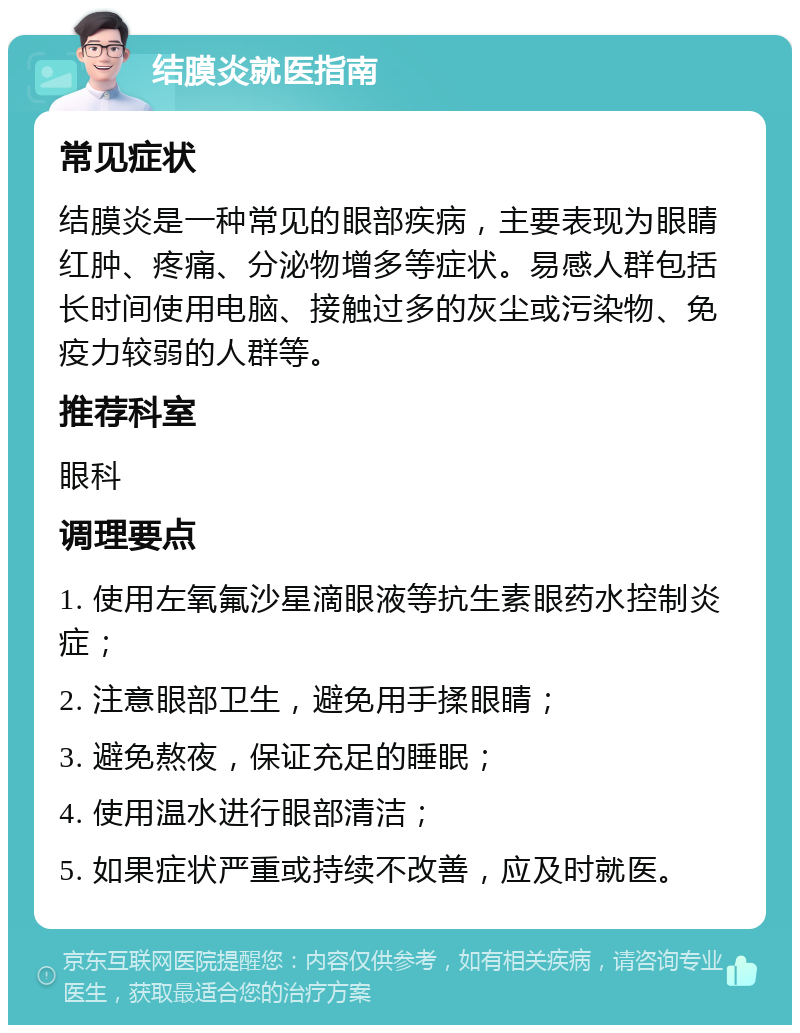 结膜炎就医指南 常见症状 结膜炎是一种常见的眼部疾病，主要表现为眼睛红肿、疼痛、分泌物增多等症状。易感人群包括长时间使用电脑、接触过多的灰尘或污染物、免疫力较弱的人群等。 推荐科室 眼科 调理要点 1. 使用左氧氟沙星滴眼液等抗生素眼药水控制炎症； 2. 注意眼部卫生，避免用手揉眼睛； 3. 避免熬夜，保证充足的睡眠； 4. 使用温水进行眼部清洁； 5. 如果症状严重或持续不改善，应及时就医。