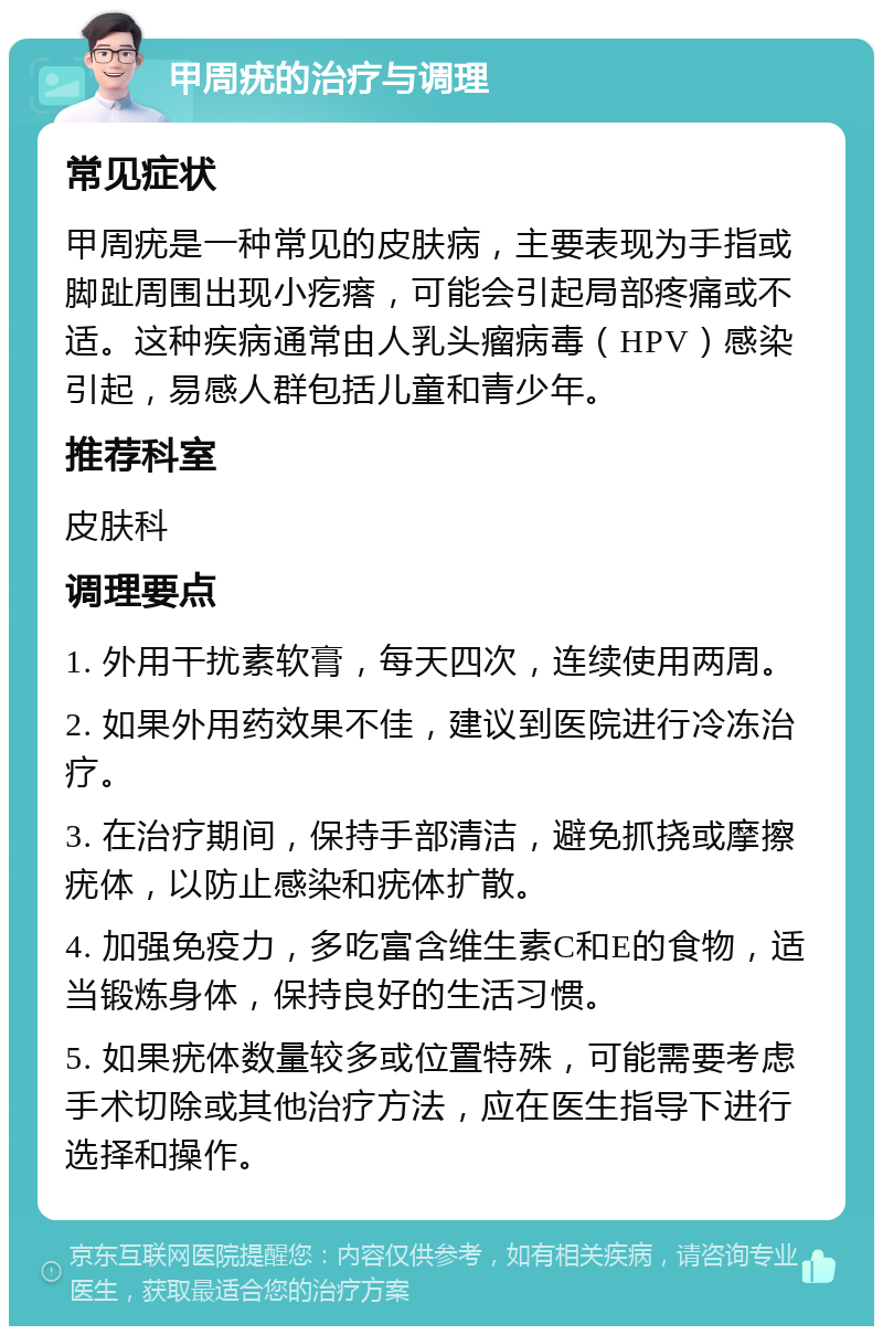 甲周疣的治疗与调理 常见症状 甲周疣是一种常见的皮肤病，主要表现为手指或脚趾周围出现小疙瘩，可能会引起局部疼痛或不适。这种疾病通常由人乳头瘤病毒（HPV）感染引起，易感人群包括儿童和青少年。 推荐科室 皮肤科 调理要点 1. 外用干扰素软膏，每天四次，连续使用两周。 2. 如果外用药效果不佳，建议到医院进行冷冻治疗。 3. 在治疗期间，保持手部清洁，避免抓挠或摩擦疣体，以防止感染和疣体扩散。 4. 加强免疫力，多吃富含维生素C和E的食物，适当锻炼身体，保持良好的生活习惯。 5. 如果疣体数量较多或位置特殊，可能需要考虑手术切除或其他治疗方法，应在医生指导下进行选择和操作。