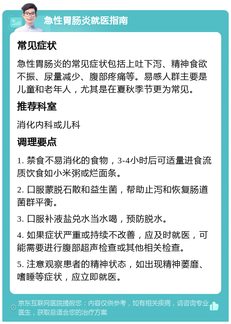 急性胃肠炎就医指南 常见症状 急性胃肠炎的常见症状包括上吐下泻、精神食欲不振、尿量减少、腹部疼痛等。易感人群主要是儿童和老年人，尤其是在夏秋季节更为常见。 推荐科室 消化内科或儿科 调理要点 1. 禁食不易消化的食物，3-4小时后可适量进食流质饮食如小米粥或烂面条。 2. 口服蒙脱石散和益生菌，帮助止泻和恢复肠道菌群平衡。 3. 口服补液盐兑水当水喝，预防脱水。 4. 如果症状严重或持续不改善，应及时就医，可能需要进行腹部超声检查或其他相关检查。 5. 注意观察患者的精神状态，如出现精神萎靡、嗜睡等症状，应立即就医。