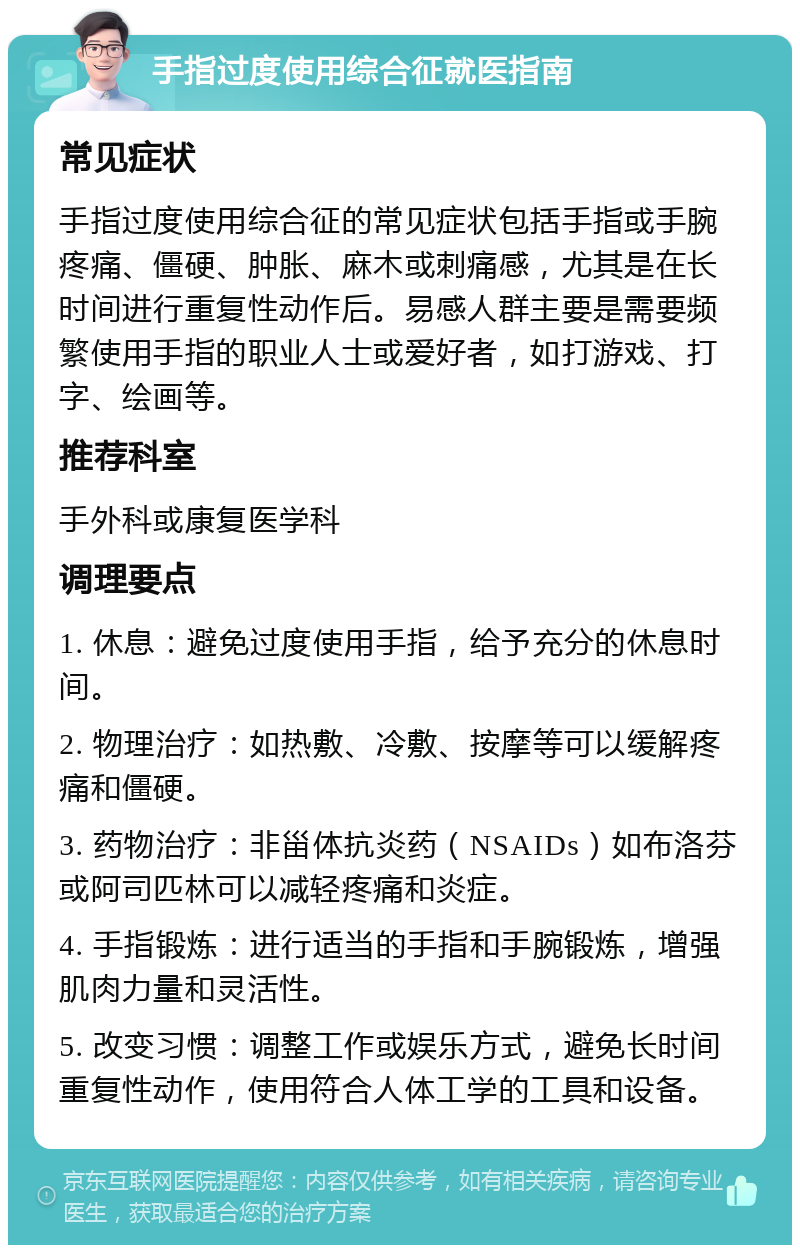 手指过度使用综合征就医指南 常见症状 手指过度使用综合征的常见症状包括手指或手腕疼痛、僵硬、肿胀、麻木或刺痛感，尤其是在长时间进行重复性动作后。易感人群主要是需要频繁使用手指的职业人士或爱好者，如打游戏、打字、绘画等。 推荐科室 手外科或康复医学科 调理要点 1. 休息：避免过度使用手指，给予充分的休息时间。 2. 物理治疗：如热敷、冷敷、按摩等可以缓解疼痛和僵硬。 3. 药物治疗：非甾体抗炎药（NSAIDs）如布洛芬或阿司匹林可以减轻疼痛和炎症。 4. 手指锻炼：进行适当的手指和手腕锻炼，增强肌肉力量和灵活性。 5. 改变习惯：调整工作或娱乐方式，避免长时间重复性动作，使用符合人体工学的工具和设备。