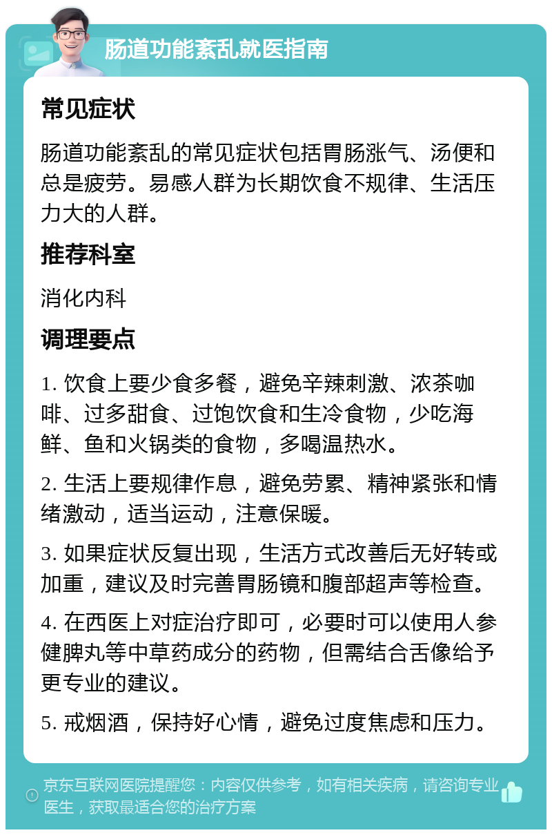 肠道功能紊乱就医指南 常见症状 肠道功能紊乱的常见症状包括胃肠涨气、汤便和总是疲劳。易感人群为长期饮食不规律、生活压力大的人群。 推荐科室 消化内科 调理要点 1. 饮食上要少食多餐，避免辛辣刺激、浓茶咖啡、过多甜食、过饱饮食和生冷食物，少吃海鲜、鱼和火锅类的食物，多喝温热水。 2. 生活上要规律作息，避免劳累、精神紧张和情绪激动，适当运动，注意保暖。 3. 如果症状反复出现，生活方式改善后无好转或加重，建议及时完善胃肠镜和腹部超声等检查。 4. 在西医上对症治疗即可，必要时可以使用人参健脾丸等中草药成分的药物，但需结合舌像给予更专业的建议。 5. 戒烟酒，保持好心情，避免过度焦虑和压力。