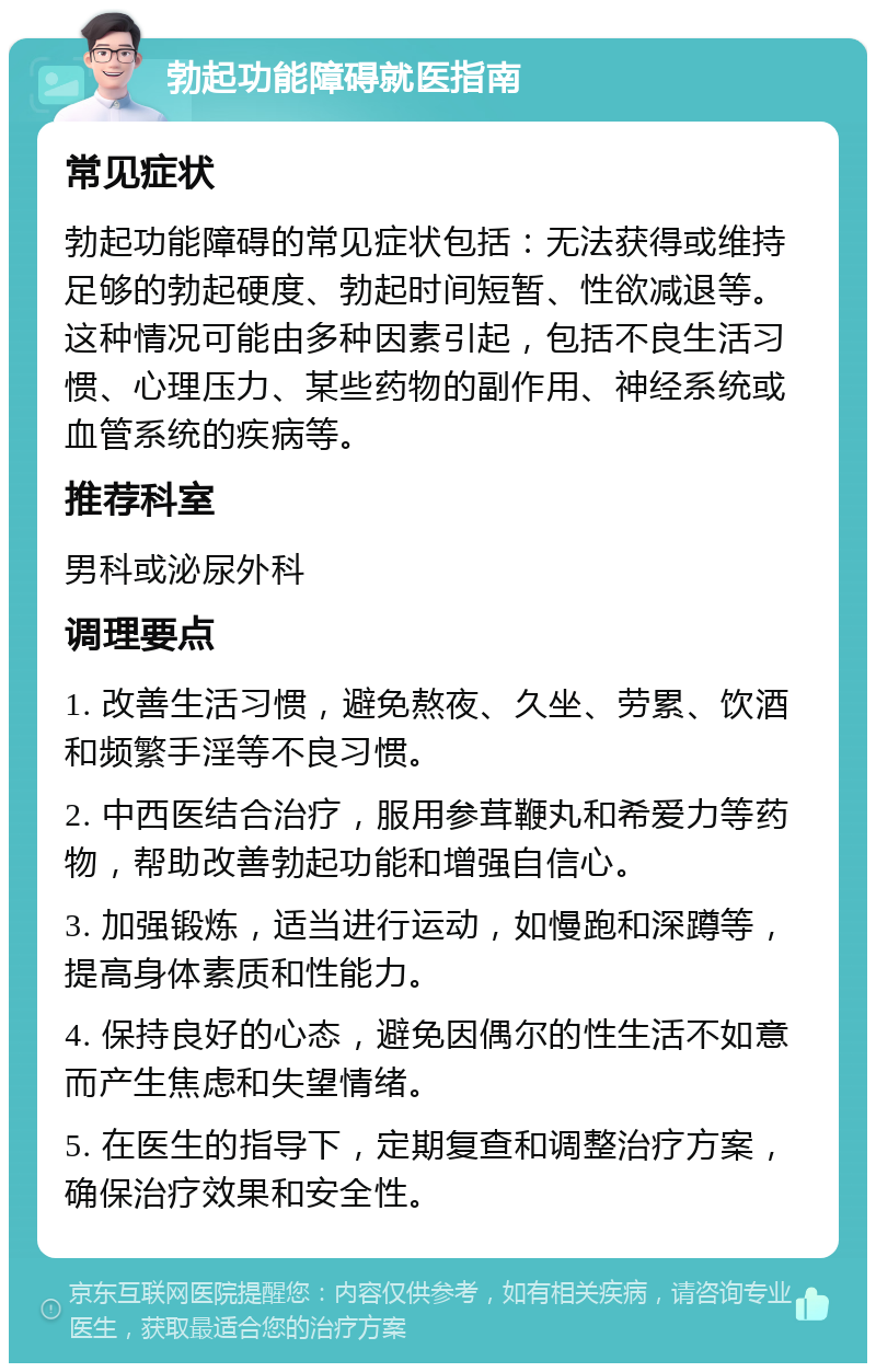 勃起功能障碍就医指南 常见症状 勃起功能障碍的常见症状包括：无法获得或维持足够的勃起硬度、勃起时间短暂、性欲减退等。这种情况可能由多种因素引起，包括不良生活习惯、心理压力、某些药物的副作用、神经系统或血管系统的疾病等。 推荐科室 男科或泌尿外科 调理要点 1. 改善生活习惯，避免熬夜、久坐、劳累、饮酒和频繁手淫等不良习惯。 2. 中西医结合治疗，服用参茸鞭丸和希爱力等药物，帮助改善勃起功能和增强自信心。 3. 加强锻炼，适当进行运动，如慢跑和深蹲等，提高身体素质和性能力。 4. 保持良好的心态，避免因偶尔的性生活不如意而产生焦虑和失望情绪。 5. 在医生的指导下，定期复查和调整治疗方案，确保治疗效果和安全性。