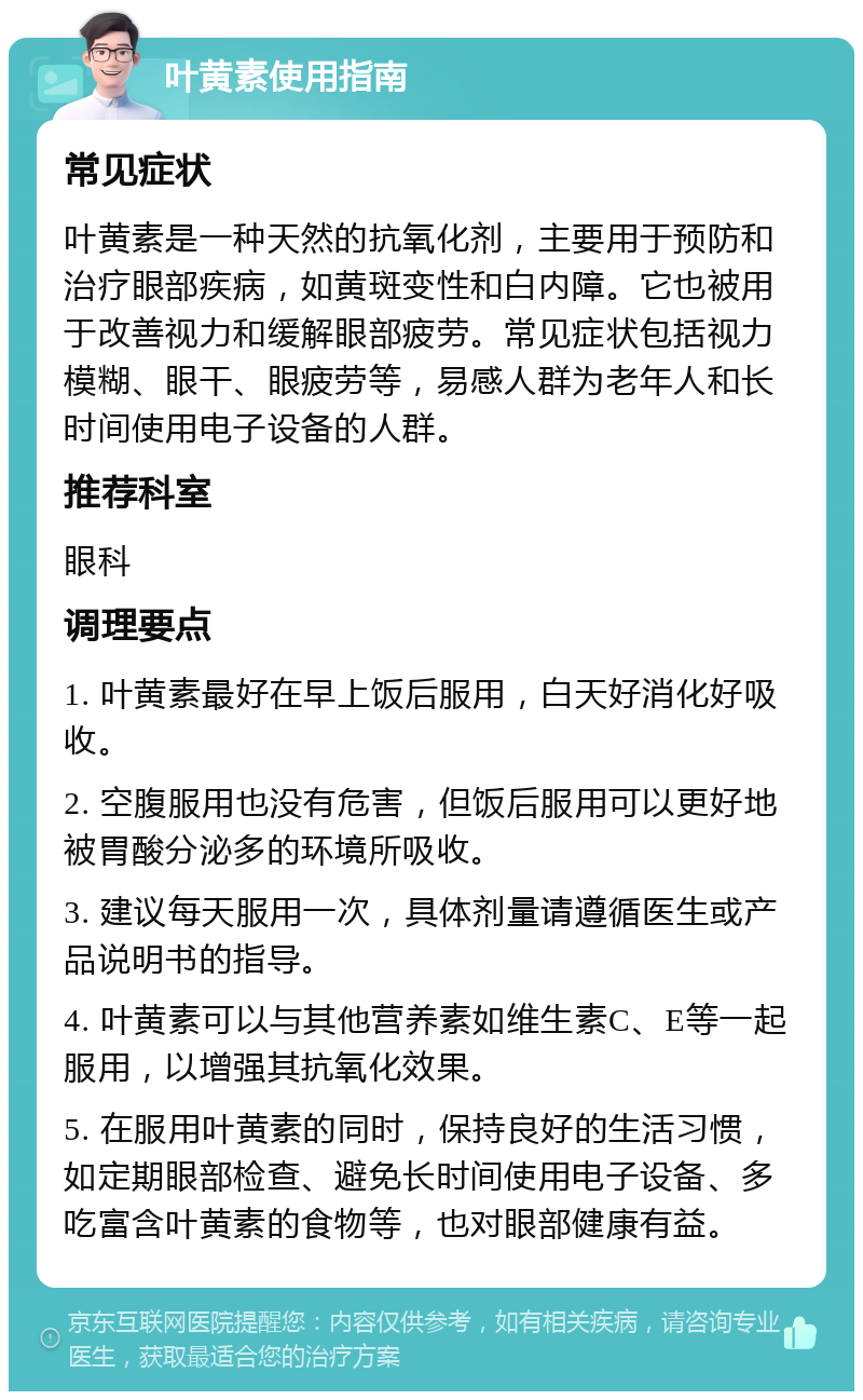 叶黄素使用指南 常见症状 叶黄素是一种天然的抗氧化剂，主要用于预防和治疗眼部疾病，如黄斑变性和白内障。它也被用于改善视力和缓解眼部疲劳。常见症状包括视力模糊、眼干、眼疲劳等，易感人群为老年人和长时间使用电子设备的人群。 推荐科室 眼科 调理要点 1. 叶黄素最好在早上饭后服用，白天好消化好吸收。 2. 空腹服用也没有危害，但饭后服用可以更好地被胃酸分泌多的环境所吸收。 3. 建议每天服用一次，具体剂量请遵循医生或产品说明书的指导。 4. 叶黄素可以与其他营养素如维生素C、E等一起服用，以增强其抗氧化效果。 5. 在服用叶黄素的同时，保持良好的生活习惯，如定期眼部检查、避免长时间使用电子设备、多吃富含叶黄素的食物等，也对眼部健康有益。