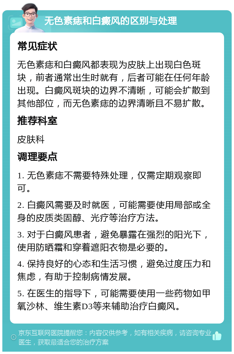 无色素痣和白癜风的区别与处理 常见症状 无色素痣和白癜风都表现为皮肤上出现白色斑块，前者通常出生时就有，后者可能在任何年龄出现。白癜风斑块的边界不清晰，可能会扩散到其他部位，而无色素痣的边界清晰且不易扩散。 推荐科室 皮肤科 调理要点 1. 无色素痣不需要特殊处理，仅需定期观察即可。 2. 白癜风需要及时就医，可能需要使用局部或全身的皮质类固醇、光疗等治疗方法。 3. 对于白癜风患者，避免暴露在强烈的阳光下，使用防晒霜和穿着遮阳衣物是必要的。 4. 保持良好的心态和生活习惯，避免过度压力和焦虑，有助于控制病情发展。 5. 在医生的指导下，可能需要使用一些药物如甲氧沙林、维生素D3等来辅助治疗白癜风。