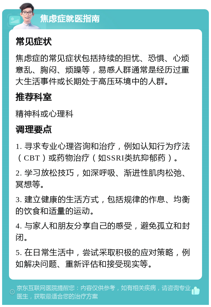 焦虑症就医指南 常见症状 焦虑症的常见症状包括持续的担忧、恐惧、心烦意乱、胸闷、烦躁等，易感人群通常是经历过重大生活事件或长期处于高压环境中的人群。 推荐科室 精神科或心理科 调理要点 1. 寻求专业心理咨询和治疗，例如认知行为疗法（CBT）或药物治疗（如SSRI类抗抑郁药）。 2. 学习放松技巧，如深呼吸、渐进性肌肉松弛、冥想等。 3. 建立健康的生活方式，包括规律的作息、均衡的饮食和适量的运动。 4. 与家人和朋友分享自己的感受，避免孤立和封闭。 5. 在日常生活中，尝试采取积极的应对策略，例如解决问题、重新评估和接受现实等。