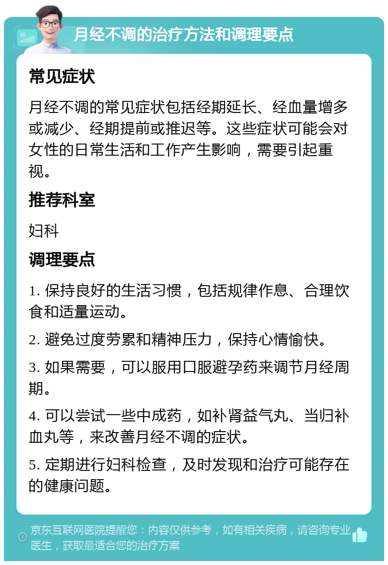 月经不调的治疗方法和调理要点 常见症状 月经不调的常见症状包括经期延长、经血量增多或减少、经期提前或推迟等。这些症状可能会对女性的日常生活和工作产生影响，需要引起重视。 推荐科室 妇科 调理要点 1. 保持良好的生活习惯，包括规律作息、合理饮食和适量运动。 2. 避免过度劳累和精神压力，保持心情愉快。 3. 如果需要，可以服用口服避孕药来调节月经周期。 4. 可以尝试一些中成药，如补肾益气丸、当归补血丸等，来改善月经不调的症状。 5. 定期进行妇科检查，及时发现和治疗可能存在的健康问题。