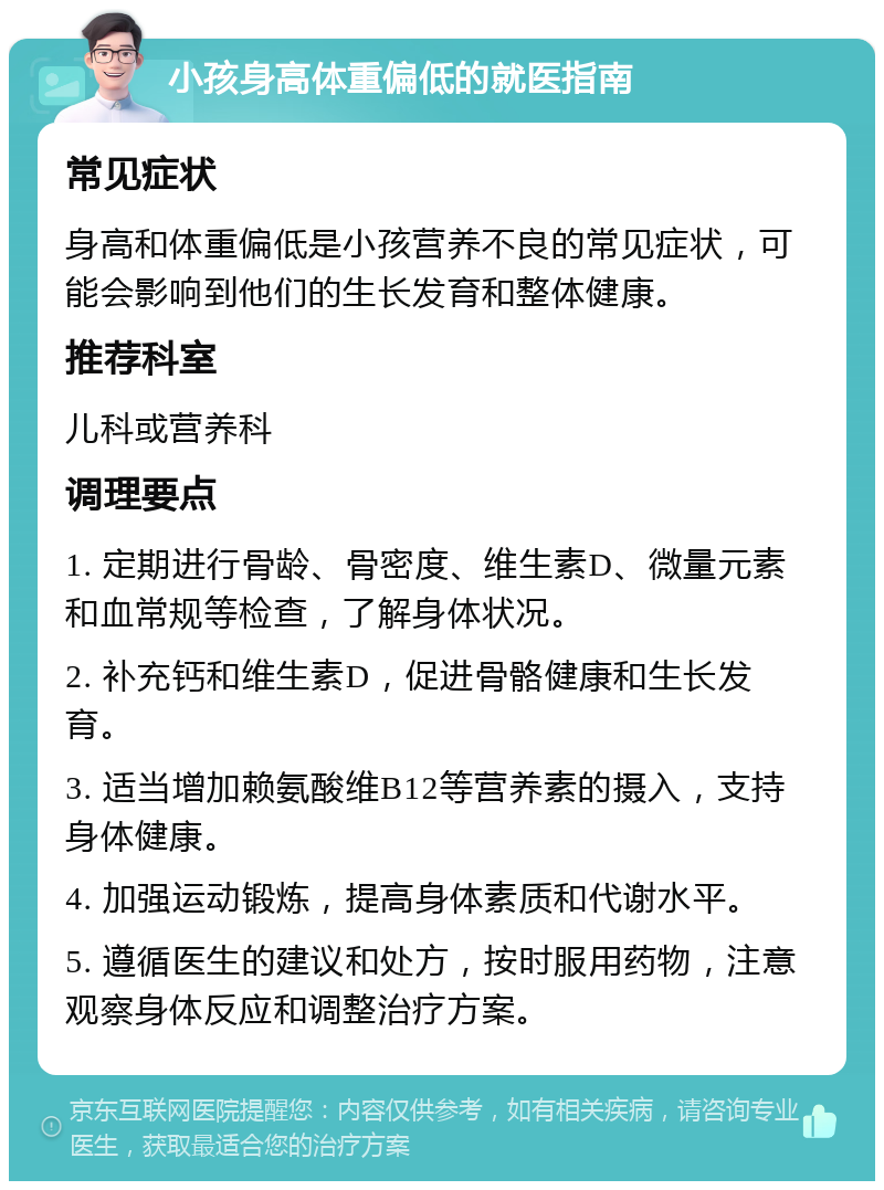 小孩身高体重偏低的就医指南 常见症状 身高和体重偏低是小孩营养不良的常见症状，可能会影响到他们的生长发育和整体健康。 推荐科室 儿科或营养科 调理要点 1. 定期进行骨龄、骨密度、维生素D、微量元素和血常规等检查，了解身体状况。 2. 补充钙和维生素D，促进骨骼健康和生长发育。 3. 适当增加赖氨酸维B12等营养素的摄入，支持身体健康。 4. 加强运动锻炼，提高身体素质和代谢水平。 5. 遵循医生的建议和处方，按时服用药物，注意观察身体反应和调整治疗方案。