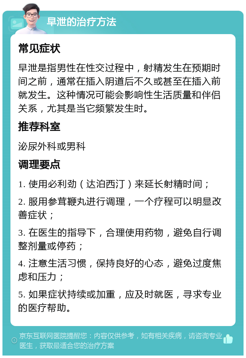 早泄的治疗方法 常见症状 早泄是指男性在性交过程中，射精发生在预期时间之前，通常在插入阴道后不久或甚至在插入前就发生。这种情况可能会影响性生活质量和伴侣关系，尤其是当它频繁发生时。 推荐科室 泌尿外科或男科 调理要点 1. 使用必利劲（达泊西汀）来延长射精时间； 2. 服用参茸鞭丸进行调理，一个疗程可以明显改善症状； 3. 在医生的指导下，合理使用药物，避免自行调整剂量或停药； 4. 注意生活习惯，保持良好的心态，避免过度焦虑和压力； 5. 如果症状持续或加重，应及时就医，寻求专业的医疗帮助。