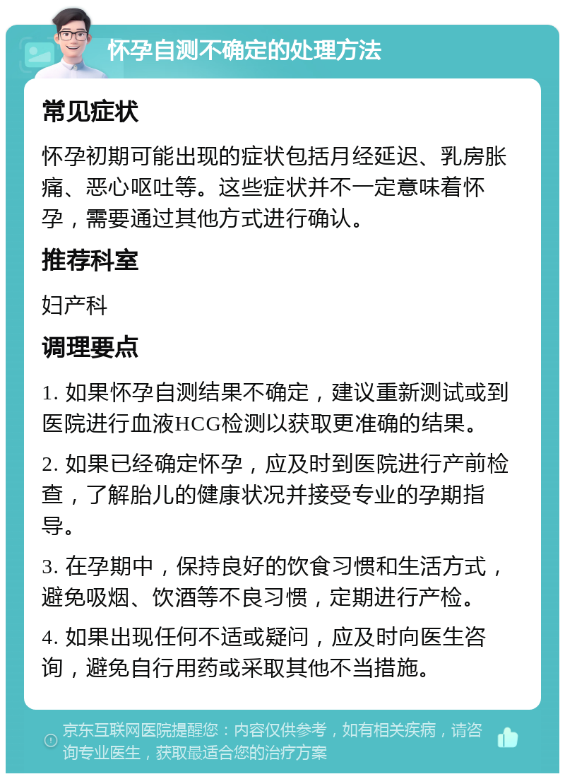 怀孕自测不确定的处理方法 常见症状 怀孕初期可能出现的症状包括月经延迟、乳房胀痛、恶心呕吐等。这些症状并不一定意味着怀孕，需要通过其他方式进行确认。 推荐科室 妇产科 调理要点 1. 如果怀孕自测结果不确定，建议重新测试或到医院进行血液HCG检测以获取更准确的结果。 2. 如果已经确定怀孕，应及时到医院进行产前检查，了解胎儿的健康状况并接受专业的孕期指导。 3. 在孕期中，保持良好的饮食习惯和生活方式，避免吸烟、饮酒等不良习惯，定期进行产检。 4. 如果出现任何不适或疑问，应及时向医生咨询，避免自行用药或采取其他不当措施。