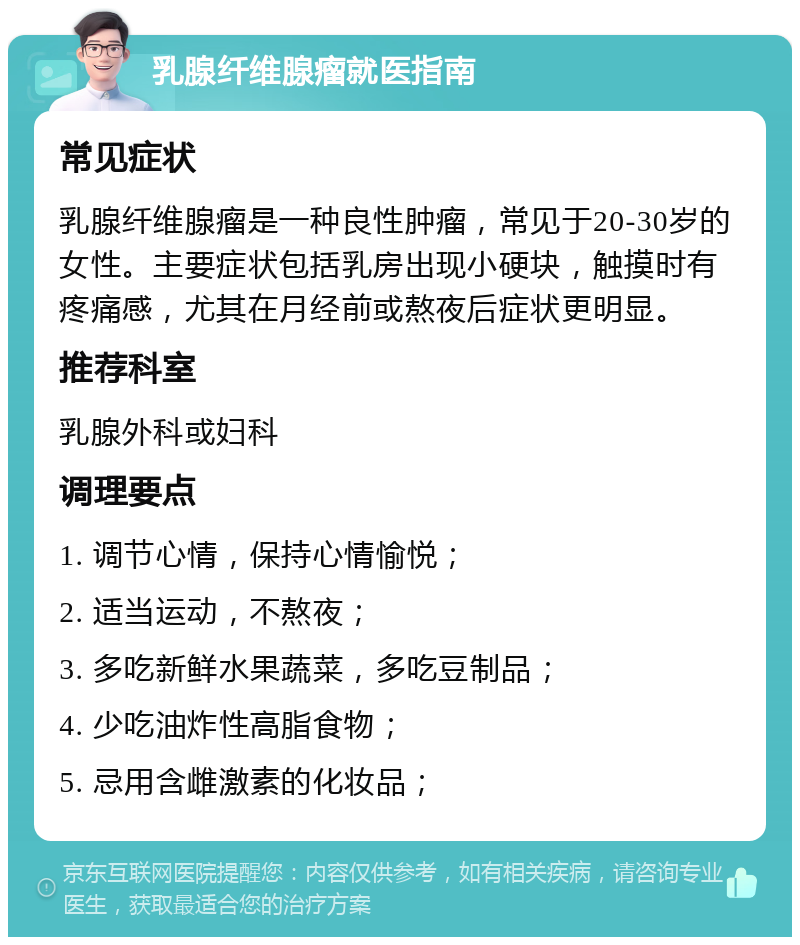 乳腺纤维腺瘤就医指南 常见症状 乳腺纤维腺瘤是一种良性肿瘤，常见于20-30岁的女性。主要症状包括乳房出现小硬块，触摸时有疼痛感，尤其在月经前或熬夜后症状更明显。 推荐科室 乳腺外科或妇科 调理要点 1. 调节心情，保持心情愉悦； 2. 适当运动，不熬夜； 3. 多吃新鲜水果蔬菜，多吃豆制品； 4. 少吃油炸性高脂食物； 5. 忌用含雌激素的化妆品；