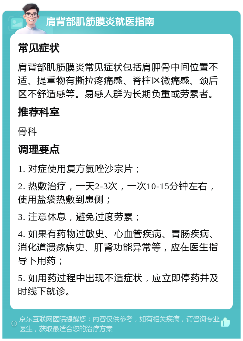 肩背部肌筋膜炎就医指南 常见症状 肩背部肌筋膜炎常见症状包括肩胛骨中间位置不适、提重物有撕拉疼痛感、脊柱区微痛感、颈后区不舒适感等。易感人群为长期负重或劳累者。 推荐科室 骨科 调理要点 1. 对症使用复方氯唑沙宗片； 2. 热敷治疗，一天2-3次，一次10-15分钟左右，使用盐袋热敷到患侧； 3. 注意休息，避免过度劳累； 4. 如果有药物过敏史、心血管疾病、胃肠疾病、消化道溃疡病史、肝肾功能异常等，应在医生指导下用药； 5. 如用药过程中出现不适症状，应立即停药并及时线下就诊。