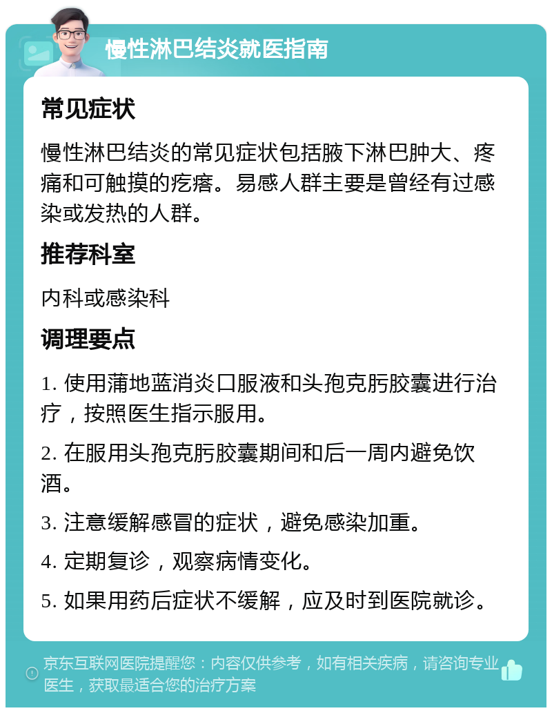 慢性淋巴结炎就医指南 常见症状 慢性淋巴结炎的常见症状包括腋下淋巴肿大、疼痛和可触摸的疙瘩。易感人群主要是曾经有过感染或发热的人群。 推荐科室 内科或感染科 调理要点 1. 使用蒲地蓝消炎口服液和头孢克肟胶囊进行治疗，按照医生指示服用。 2. 在服用头孢克肟胶囊期间和后一周内避免饮酒。 3. 注意缓解感冒的症状，避免感染加重。 4. 定期复诊，观察病情变化。 5. 如果用药后症状不缓解，应及时到医院就诊。