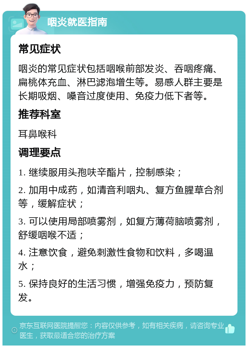 咽炎就医指南 常见症状 咽炎的常见症状包括咽喉前部发炎、吞咽疼痛、扁桃体充血、淋巴滤泡增生等。易感人群主要是长期吸烟、嗓音过度使用、免疫力低下者等。 推荐科室 耳鼻喉科 调理要点 1. 继续服用头孢呋辛酯片，控制感染； 2. 加用中成药，如清音利咽丸、复方鱼腥草合剂等，缓解症状； 3. 可以使用局部喷雾剂，如复方薄荷脑喷雾剂，舒缓咽喉不适； 4. 注意饮食，避免刺激性食物和饮料，多喝温水； 5. 保持良好的生活习惯，增强免疫力，预防复发。