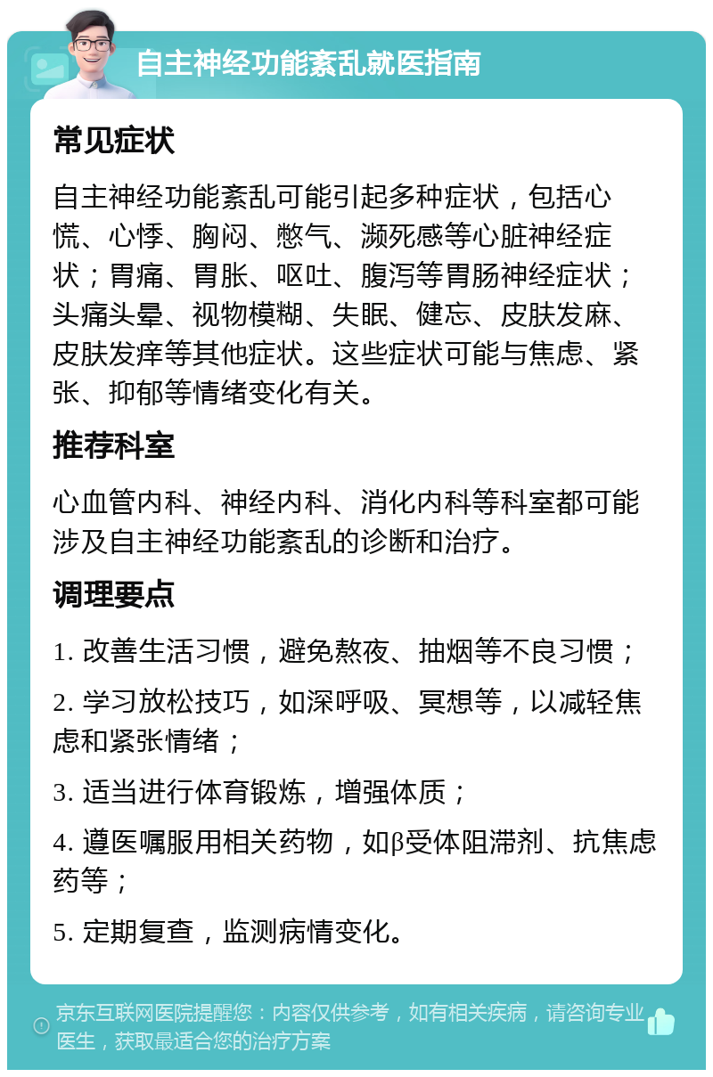 自主神经功能紊乱就医指南 常见症状 自主神经功能紊乱可能引起多种症状，包括心慌、心悸、胸闷、憋气、濒死感等心脏神经症状；胃痛、胃胀、呕吐、腹泻等胃肠神经症状；头痛头晕、视物模糊、失眠、健忘、皮肤发麻、皮肤发痒等其他症状。这些症状可能与焦虑、紧张、抑郁等情绪变化有关。 推荐科室 心血管内科、神经内科、消化内科等科室都可能涉及自主神经功能紊乱的诊断和治疗。 调理要点 1. 改善生活习惯，避免熬夜、抽烟等不良习惯； 2. 学习放松技巧，如深呼吸、冥想等，以减轻焦虑和紧张情绪； 3. 适当进行体育锻炼，增强体质； 4. 遵医嘱服用相关药物，如β受体阻滞剂、抗焦虑药等； 5. 定期复查，监测病情变化。