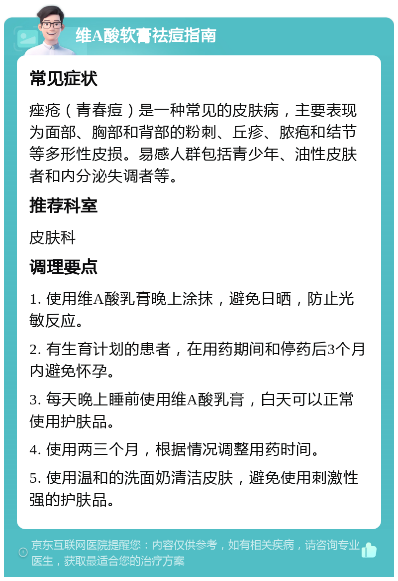 维A酸软膏祛痘指南 常见症状 痤疮（青春痘）是一种常见的皮肤病，主要表现为面部、胸部和背部的粉刺、丘疹、脓疱和结节等多形性皮损。易感人群包括青少年、油性皮肤者和内分泌失调者等。 推荐科室 皮肤科 调理要点 1. 使用维A酸乳膏晚上涂抹，避免日晒，防止光敏反应。 2. 有生育计划的患者，在用药期间和停药后3个月内避免怀孕。 3. 每天晚上睡前使用维A酸乳膏，白天可以正常使用护肤品。 4. 使用两三个月，根据情况调整用药时间。 5. 使用温和的洗面奶清洁皮肤，避免使用刺激性强的护肤品。