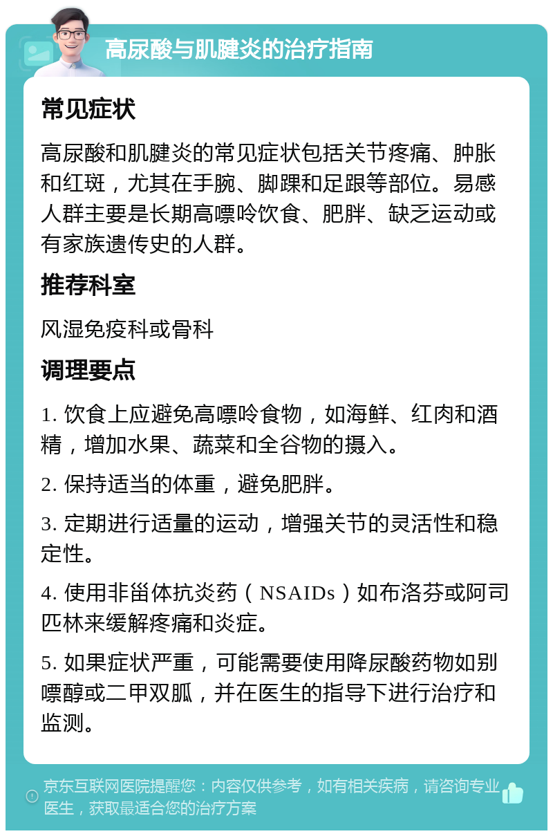 高尿酸与肌腱炎的治疗指南 常见症状 高尿酸和肌腱炎的常见症状包括关节疼痛、肿胀和红斑，尤其在手腕、脚踝和足跟等部位。易感人群主要是长期高嘌呤饮食、肥胖、缺乏运动或有家族遗传史的人群。 推荐科室 风湿免疫科或骨科 调理要点 1. 饮食上应避免高嘌呤食物，如海鲜、红肉和酒精，增加水果、蔬菜和全谷物的摄入。 2. 保持适当的体重，避免肥胖。 3. 定期进行适量的运动，增强关节的灵活性和稳定性。 4. 使用非甾体抗炎药（NSAIDs）如布洛芬或阿司匹林来缓解疼痛和炎症。 5. 如果症状严重，可能需要使用降尿酸药物如别嘌醇或二甲双胍，并在医生的指导下进行治疗和监测。