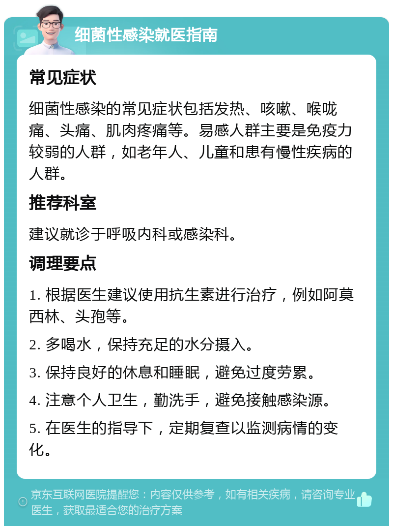 细菌性感染就医指南 常见症状 细菌性感染的常见症状包括发热、咳嗽、喉咙痛、头痛、肌肉疼痛等。易感人群主要是免疫力较弱的人群，如老年人、儿童和患有慢性疾病的人群。 推荐科室 建议就诊于呼吸内科或感染科。 调理要点 1. 根据医生建议使用抗生素进行治疗，例如阿莫西林、头孢等。 2. 多喝水，保持充足的水分摄入。 3. 保持良好的休息和睡眠，避免过度劳累。 4. 注意个人卫生，勤洗手，避免接触感染源。 5. 在医生的指导下，定期复查以监测病情的变化。