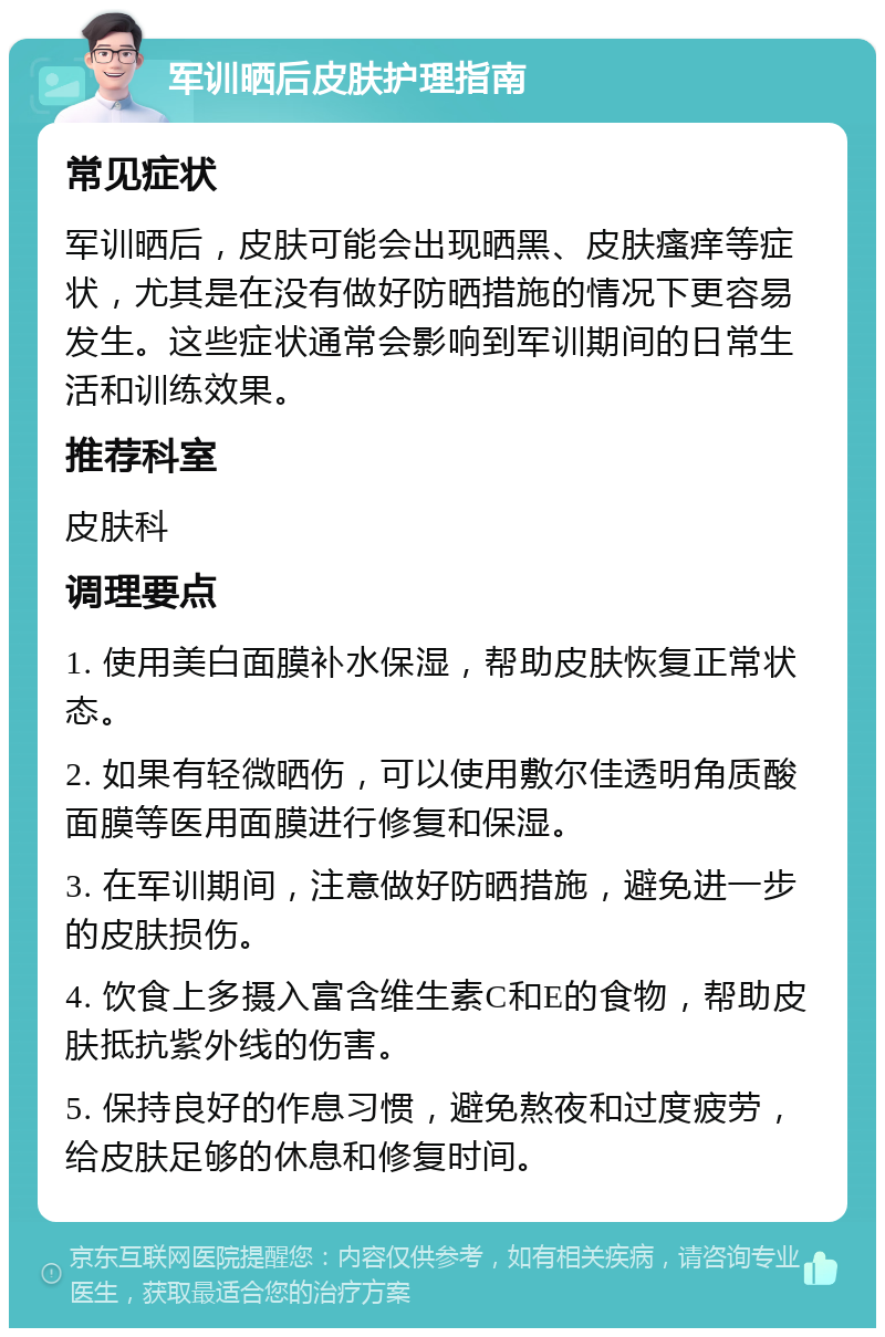 军训晒后皮肤护理指南 常见症状 军训晒后，皮肤可能会出现晒黑、皮肤瘙痒等症状，尤其是在没有做好防晒措施的情况下更容易发生。这些症状通常会影响到军训期间的日常生活和训练效果。 推荐科室 皮肤科 调理要点 1. 使用美白面膜补水保湿，帮助皮肤恢复正常状态。 2. 如果有轻微晒伤，可以使用敷尔佳透明角质酸面膜等医用面膜进行修复和保湿。 3. 在军训期间，注意做好防晒措施，避免进一步的皮肤损伤。 4. 饮食上多摄入富含维生素C和E的食物，帮助皮肤抵抗紫外线的伤害。 5. 保持良好的作息习惯，避免熬夜和过度疲劳，给皮肤足够的休息和修复时间。