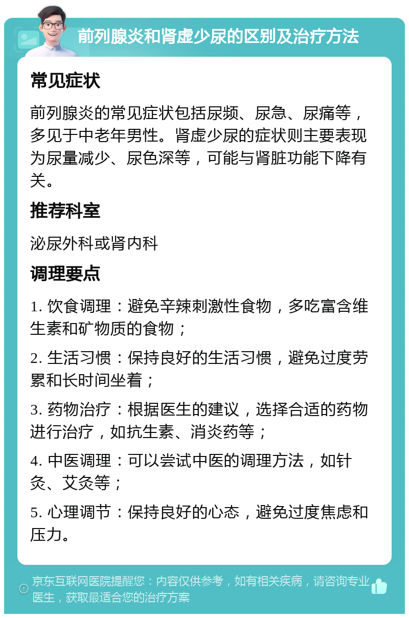 前列腺炎和肾虚少尿的区别及治疗方法 常见症状 前列腺炎的常见症状包括尿频、尿急、尿痛等，多见于中老年男性。肾虚少尿的症状则主要表现为尿量减少、尿色深等，可能与肾脏功能下降有关。 推荐科室 泌尿外科或肾内科 调理要点 1. 饮食调理：避免辛辣刺激性食物，多吃富含维生素和矿物质的食物； 2. 生活习惯：保持良好的生活习惯，避免过度劳累和长时间坐着； 3. 药物治疗：根据医生的建议，选择合适的药物进行治疗，如抗生素、消炎药等； 4. 中医调理：可以尝试中医的调理方法，如针灸、艾灸等； 5. 心理调节：保持良好的心态，避免过度焦虑和压力。