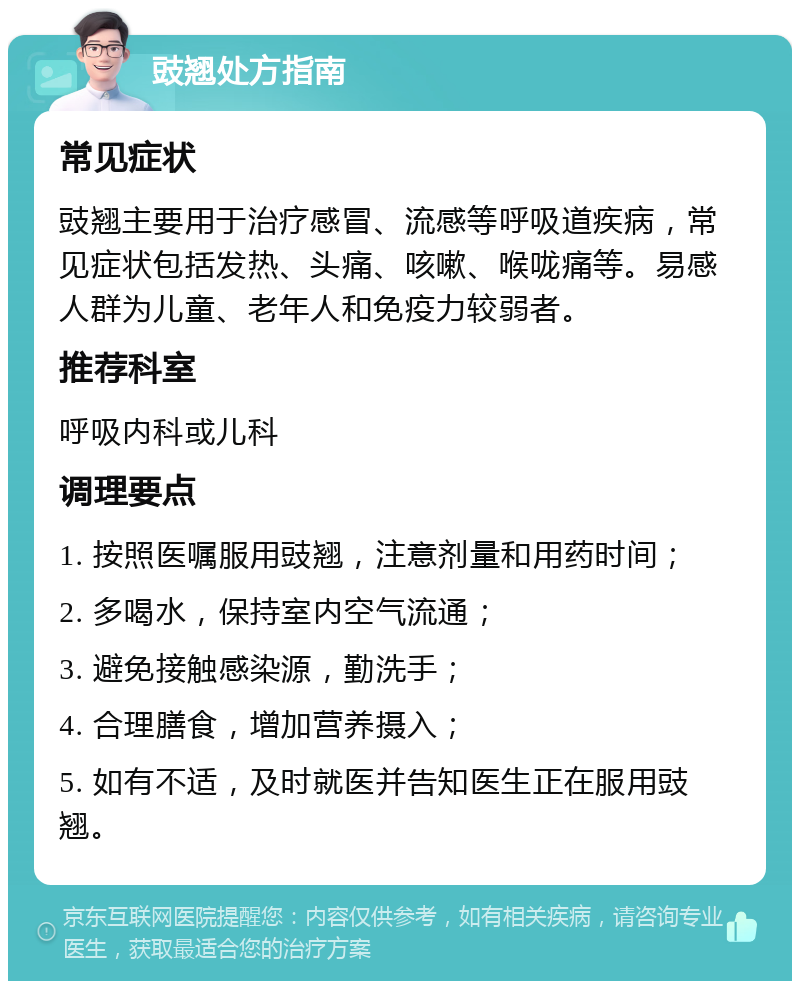 豉翘处方指南 常见症状 豉翘主要用于治疗感冒、流感等呼吸道疾病，常见症状包括发热、头痛、咳嗽、喉咙痛等。易感人群为儿童、老年人和免疫力较弱者。 推荐科室 呼吸内科或儿科 调理要点 1. 按照医嘱服用豉翘，注意剂量和用药时间； 2. 多喝水，保持室内空气流通； 3. 避免接触感染源，勤洗手； 4. 合理膳食，增加营养摄入； 5. 如有不适，及时就医并告知医生正在服用豉翘。