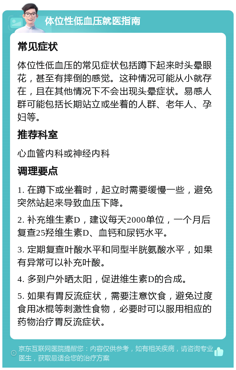 体位性低血压就医指南 常见症状 体位性低血压的常见症状包括蹲下起来时头晕眼花，甚至有摔倒的感觉。这种情况可能从小就存在，且在其他情况下不会出现头晕症状。易感人群可能包括长期站立或坐着的人群、老年人、孕妇等。 推荐科室 心血管内科或神经内科 调理要点 1. 在蹲下或坐着时，起立时需要缓慢一些，避免突然站起来导致血压下降。 2. 补充维生素D，建议每天2000单位，一个月后复查25羟维生素D、血钙和尿钙水平。 3. 定期复查叶酸水平和同型半胱氨酸水平，如果有异常可以补充叶酸。 4. 多到户外晒太阳，促进维生素D的合成。 5. 如果有胃反流症状，需要注意饮食，避免过度食用冰棍等刺激性食物，必要时可以服用相应的药物治疗胃反流症状。