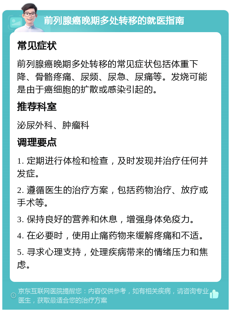 前列腺癌晚期多处转移的就医指南 常见症状 前列腺癌晚期多处转移的常见症状包括体重下降、骨骼疼痛、尿频、尿急、尿痛等。发烧可能是由于癌细胞的扩散或感染引起的。 推荐科室 泌尿外科、肿瘤科 调理要点 1. 定期进行体检和检查，及时发现并治疗任何并发症。 2. 遵循医生的治疗方案，包括药物治疗、放疗或手术等。 3. 保持良好的营养和休息，增强身体免疫力。 4. 在必要时，使用止痛药物来缓解疼痛和不适。 5. 寻求心理支持，处理疾病带来的情绪压力和焦虑。