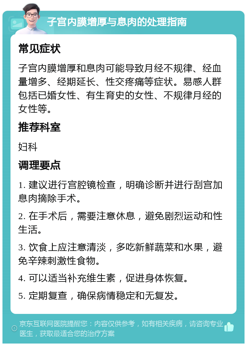 子宫内膜增厚与息肉的处理指南 常见症状 子宫内膜增厚和息肉可能导致月经不规律、经血量增多、经期延长、性交疼痛等症状。易感人群包括已婚女性、有生育史的女性、不规律月经的女性等。 推荐科室 妇科 调理要点 1. 建议进行宫腔镜检查，明确诊断并进行刮宫加息肉摘除手术。 2. 在手术后，需要注意休息，避免剧烈运动和性生活。 3. 饮食上应注意清淡，多吃新鲜蔬菜和水果，避免辛辣刺激性食物。 4. 可以适当补充维生素，促进身体恢复。 5. 定期复查，确保病情稳定和无复发。