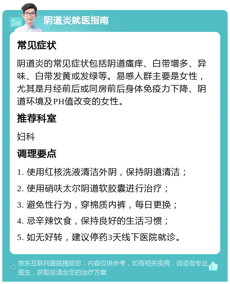 阴道炎就医指南 常见症状 阴道炎的常见症状包括阴道瘙痒、白带增多、异味、白带发黄或发绿等。易感人群主要是女性，尤其是月经前后或同房前后身体免疫力下降、阴道环境及PH值改变的女性。 推荐科室 妇科 调理要点 1. 使用红核洗液清洁外阴，保持阴道清洁； 2. 使用硝呋太尔阴道软胶囊进行治疗； 3. 避免性行为，穿棉质内裤，每日更换； 4. 忌辛辣饮食，保持良好的生活习惯； 5. 如无好转，建议停药3天线下医院就诊。