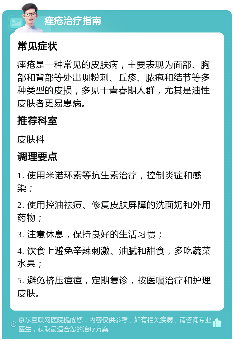 痤疮治疗指南 常见症状 痤疮是一种常见的皮肤病，主要表现为面部、胸部和背部等处出现粉刺、丘疹、脓疱和结节等多种类型的皮损，多见于青春期人群，尤其是油性皮肤者更易患病。 推荐科室 皮肤科 调理要点 1. 使用米诺环素等抗生素治疗，控制炎症和感染； 2. 使用控油祛痘、修复皮肤屏障的洗面奶和外用药物； 3. 注意休息，保持良好的生活习惯； 4. 饮食上避免辛辣刺激、油腻和甜食，多吃蔬菜水果； 5. 避免挤压痘痘，定期复诊，按医嘱治疗和护理皮肤。