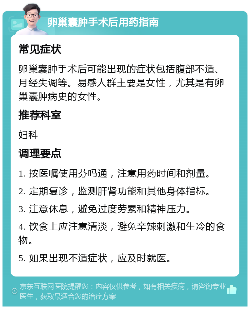 卵巢囊肿手术后用药指南 常见症状 卵巢囊肿手术后可能出现的症状包括腹部不适、月经失调等。易感人群主要是女性，尤其是有卵巢囊肿病史的女性。 推荐科室 妇科 调理要点 1. 按医嘱使用芬吗通，注意用药时间和剂量。 2. 定期复诊，监测肝肾功能和其他身体指标。 3. 注意休息，避免过度劳累和精神压力。 4. 饮食上应注意清淡，避免辛辣刺激和生冷的食物。 5. 如果出现不适症状，应及时就医。