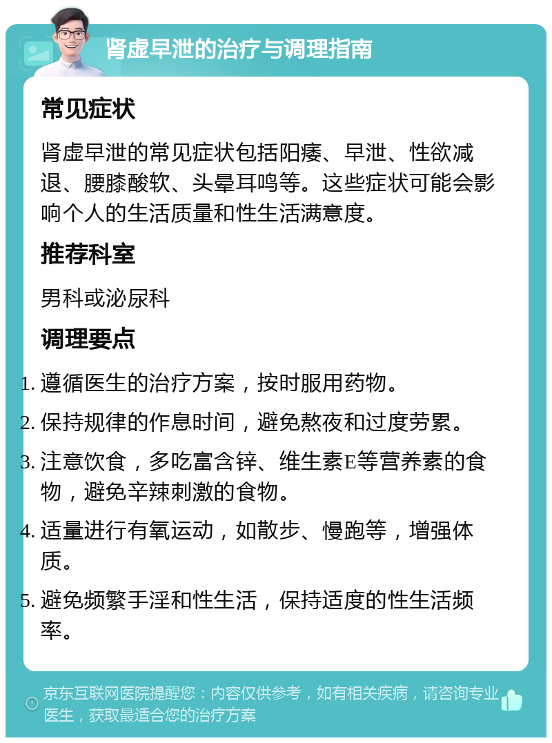 肾虚早泄的治疗与调理指南 常见症状 肾虚早泄的常见症状包括阳痿、早泄、性欲减退、腰膝酸软、头晕耳鸣等。这些症状可能会影响个人的生活质量和性生活满意度。 推荐科室 男科或泌尿科 调理要点 遵循医生的治疗方案，按时服用药物。 保持规律的作息时间，避免熬夜和过度劳累。 注意饮食，多吃富含锌、维生素E等营养素的食物，避免辛辣刺激的食物。 适量进行有氧运动，如散步、慢跑等，增强体质。 避免频繁手淫和性生活，保持适度的性生活频率。