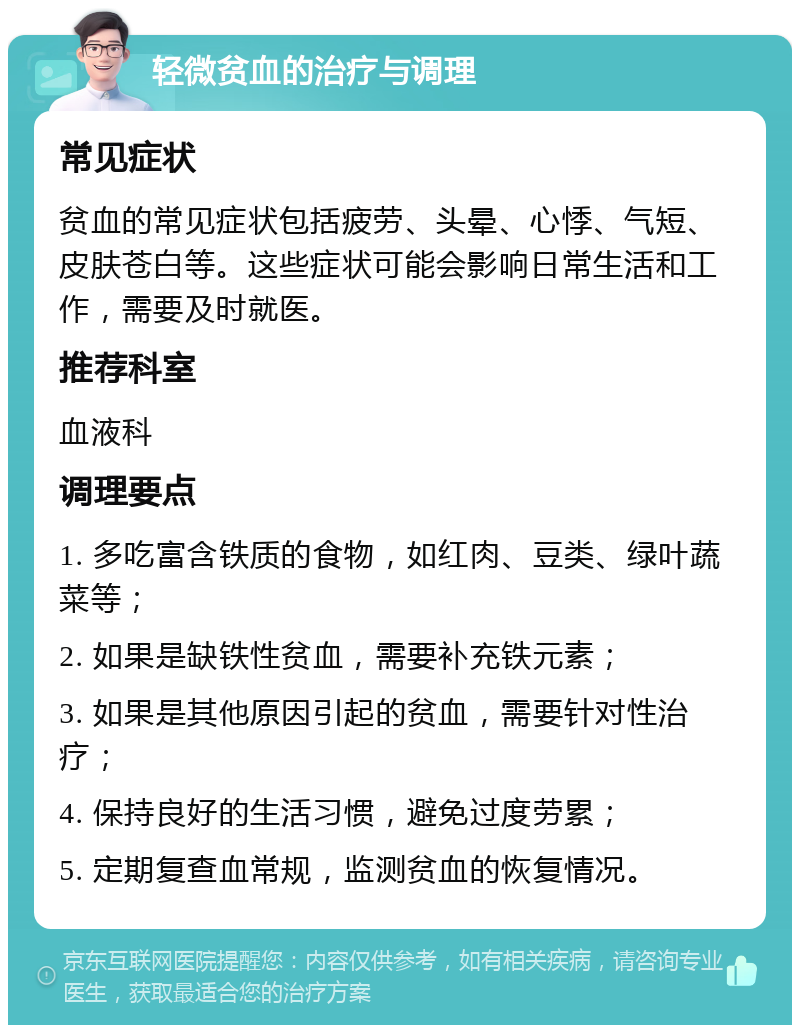 轻微贫血的治疗与调理 常见症状 贫血的常见症状包括疲劳、头晕、心悸、气短、皮肤苍白等。这些症状可能会影响日常生活和工作，需要及时就医。 推荐科室 血液科 调理要点 1. 多吃富含铁质的食物，如红肉、豆类、绿叶蔬菜等； 2. 如果是缺铁性贫血，需要补充铁元素； 3. 如果是其他原因引起的贫血，需要针对性治疗； 4. 保持良好的生活习惯，避免过度劳累； 5. 定期复查血常规，监测贫血的恢复情况。