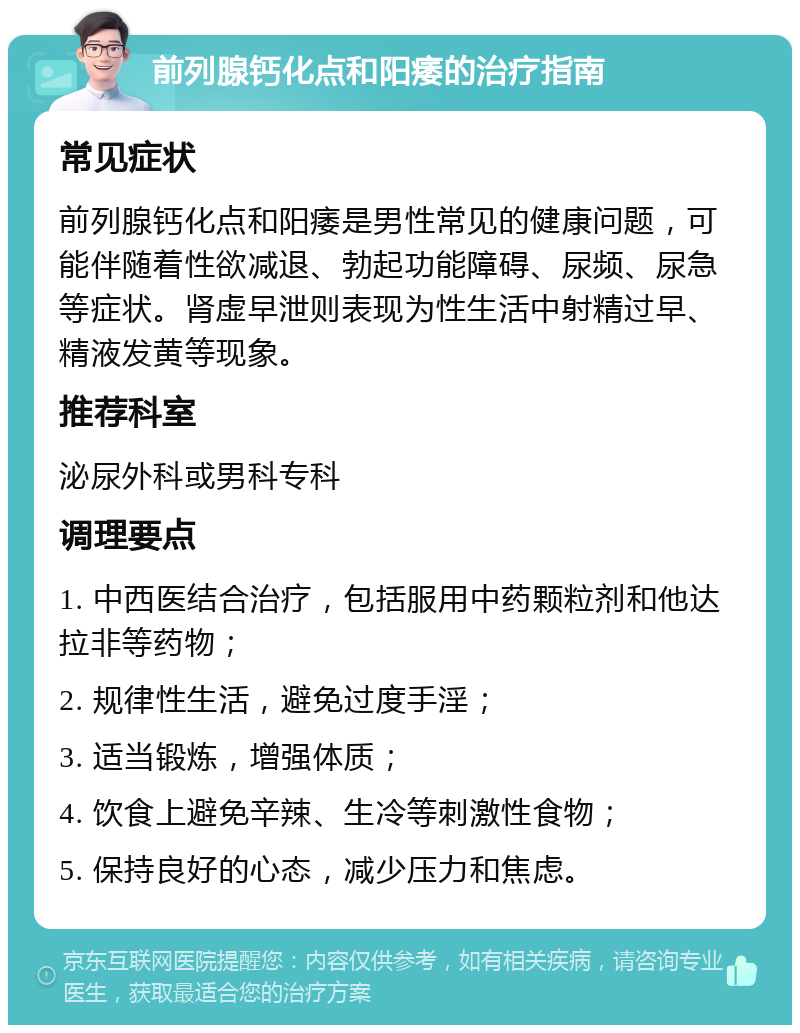 前列腺钙化点和阳痿的治疗指南 常见症状 前列腺钙化点和阳痿是男性常见的健康问题，可能伴随着性欲减退、勃起功能障碍、尿频、尿急等症状。肾虚早泄则表现为性生活中射精过早、精液发黄等现象。 推荐科室 泌尿外科或男科专科 调理要点 1. 中西医结合治疗，包括服用中药颗粒剂和他达拉非等药物； 2. 规律性生活，避免过度手淫； 3. 适当锻炼，增强体质； 4. 饮食上避免辛辣、生冷等刺激性食物； 5. 保持良好的心态，减少压力和焦虑。