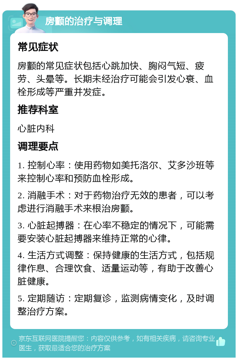 房颤的治疗与调理 常见症状 房颤的常见症状包括心跳加快、胸闷气短、疲劳、头晕等。长期未经治疗可能会引发心衰、血栓形成等严重并发症。 推荐科室 心脏内科 调理要点 1. 控制心率：使用药物如美托洛尔、艾多沙班等来控制心率和预防血栓形成。 2. 消融手术：对于药物治疗无效的患者，可以考虑进行消融手术来根治房颤。 3. 心脏起搏器：在心率不稳定的情况下，可能需要安装心脏起搏器来维持正常的心律。 4. 生活方式调整：保持健康的生活方式，包括规律作息、合理饮食、适量运动等，有助于改善心脏健康。 5. 定期随访：定期复诊，监测病情变化，及时调整治疗方案。