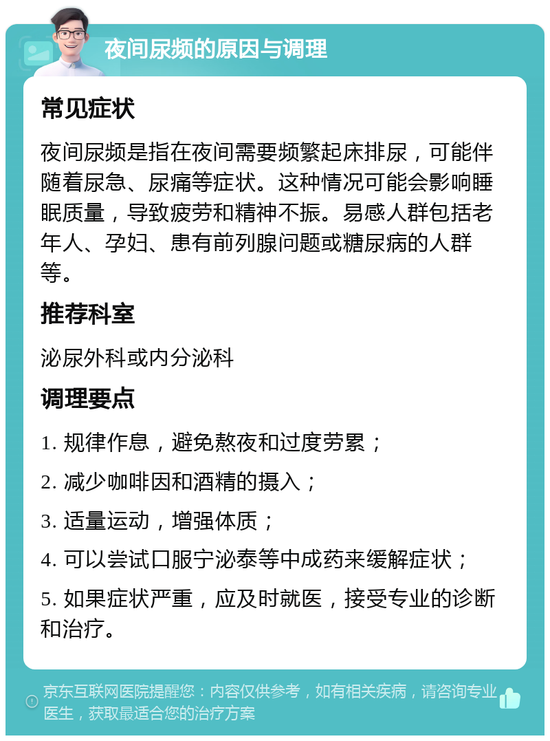 夜间尿频的原因与调理 常见症状 夜间尿频是指在夜间需要频繁起床排尿，可能伴随着尿急、尿痛等症状。这种情况可能会影响睡眠质量，导致疲劳和精神不振。易感人群包括老年人、孕妇、患有前列腺问题或糖尿病的人群等。 推荐科室 泌尿外科或内分泌科 调理要点 1. 规律作息，避免熬夜和过度劳累； 2. 减少咖啡因和酒精的摄入； 3. 适量运动，增强体质； 4. 可以尝试口服宁泌泰等中成药来缓解症状； 5. 如果症状严重，应及时就医，接受专业的诊断和治疗。