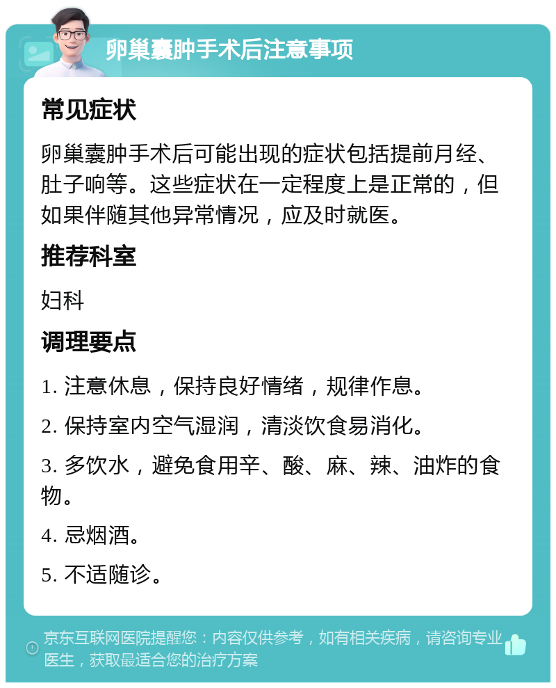 卵巢囊肿手术后注意事项 常见症状 卵巢囊肿手术后可能出现的症状包括提前月经、肚子响等。这些症状在一定程度上是正常的，但如果伴随其他异常情况，应及时就医。 推荐科室 妇科 调理要点 1. 注意休息，保持良好情绪，规律作息。 2. 保持室内空气湿润，清淡饮食易消化。 3. 多饮水，避免食用辛、酸、麻、辣、油炸的食物。 4. 忌烟酒。 5. 不适随诊。