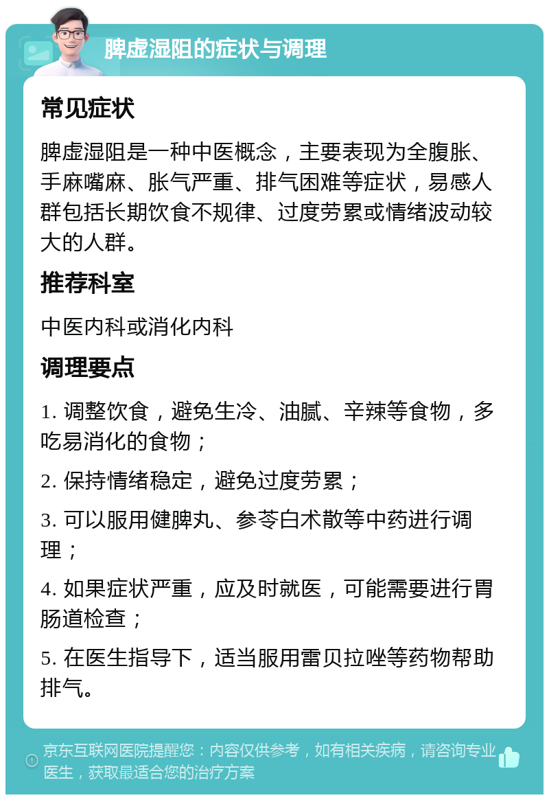 脾虚湿阻的症状与调理 常见症状 脾虚湿阻是一种中医概念，主要表现为全腹胀、手麻嘴麻、胀气严重、排气困难等症状，易感人群包括长期饮食不规律、过度劳累或情绪波动较大的人群。 推荐科室 中医内科或消化内科 调理要点 1. 调整饮食，避免生冷、油腻、辛辣等食物，多吃易消化的食物； 2. 保持情绪稳定，避免过度劳累； 3. 可以服用健脾丸、参苓白术散等中药进行调理； 4. 如果症状严重，应及时就医，可能需要进行胃肠道检查； 5. 在医生指导下，适当服用雷贝拉唑等药物帮助排气。